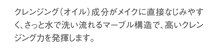 クレンジング成分がメイクに直接なじみやすく、さっと水で洗い流せるマーブル構造で、高いクレンジング力を発揮します。